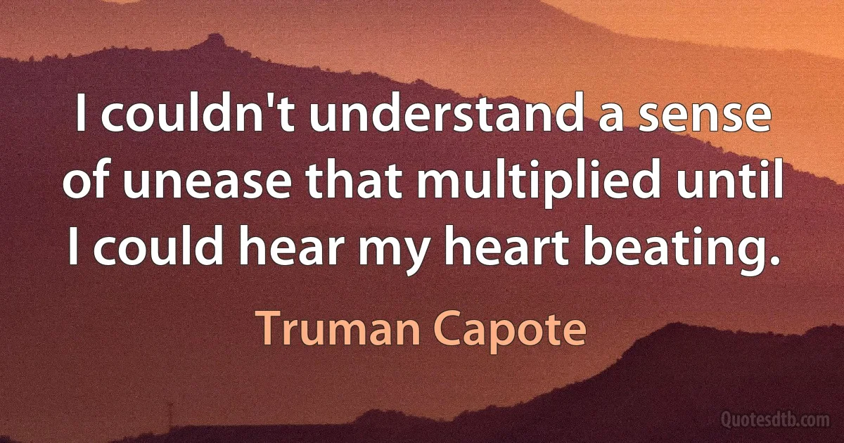 I couldn't understand a sense of unease that multiplied until I could hear my heart beating. (Truman Capote)