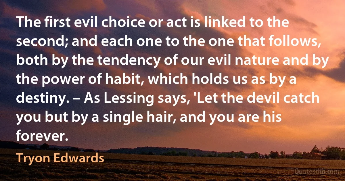 The first evil choice or act is linked to the second; and each one to the one that follows, both by the tendency of our evil nature and by the power of habit, which holds us as by a destiny. – As Lessing says, 'Let the devil catch you but by a single hair, and you are his forever. (Tryon Edwards)