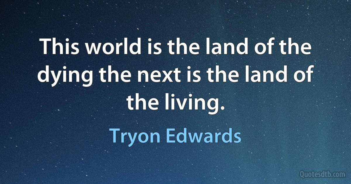 This world is the land of the dying the next is the land of the living. (Tryon Edwards)