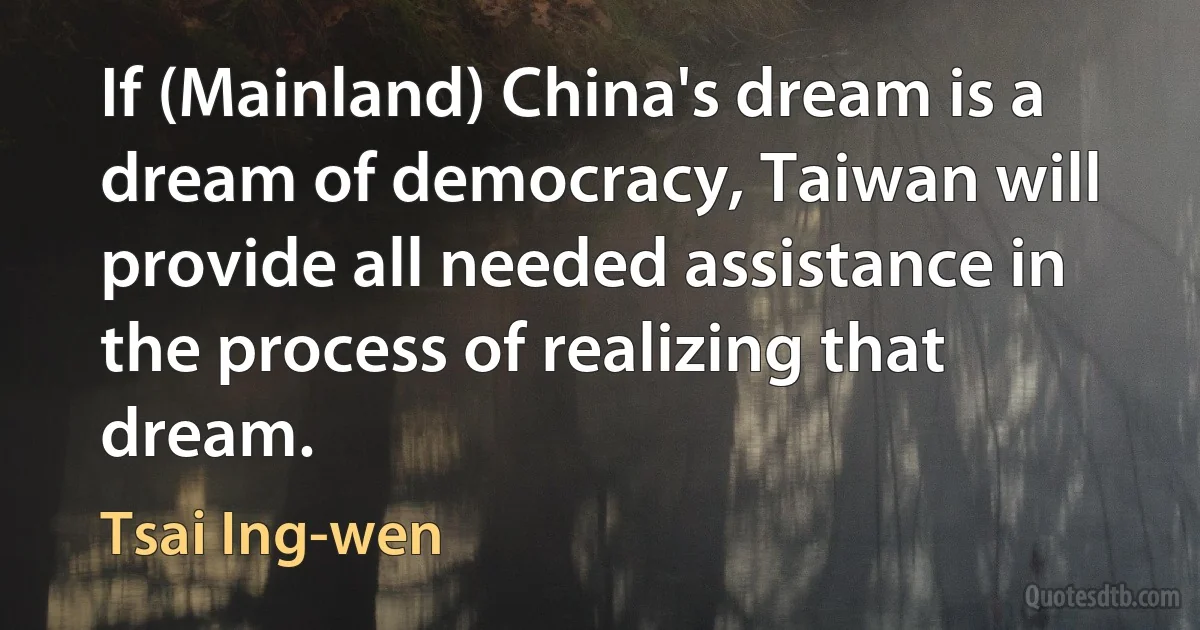 If (Mainland) China's dream is a dream of democracy, Taiwan will provide all needed assistance in the process of realizing that dream. (Tsai Ing-wen)