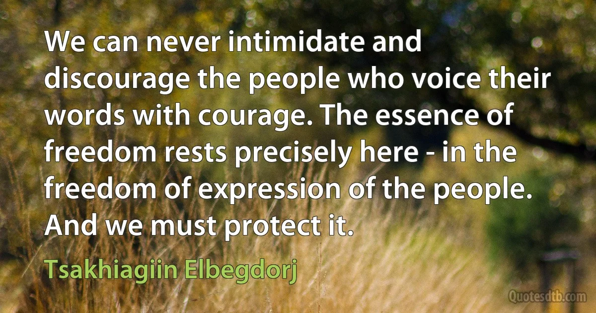 We can never intimidate and discourage the people who voice their words with courage. The essence of freedom rests precisely here - in the freedom of expression of the people. And we must protect it. (Tsakhiagiin Elbegdorj)