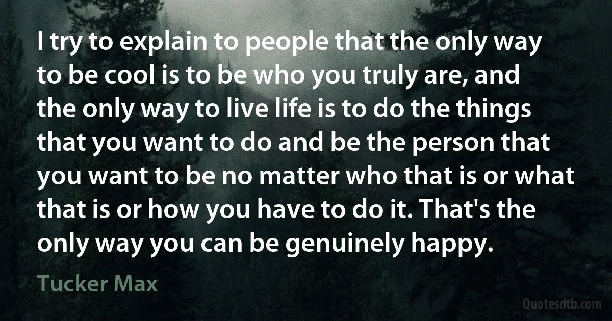 I try to explain to people that the only way to be cool is to be who you truly are, and the only way to live life is to do the things that you want to do and be the person that you want to be no matter who that is or what that is or how you have to do it. That's the only way you can be genuinely happy. (Tucker Max)