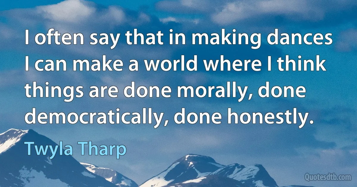 I often say that in making dances I can make a world where I think things are done morally, done democratically, done honestly. (Twyla Tharp)