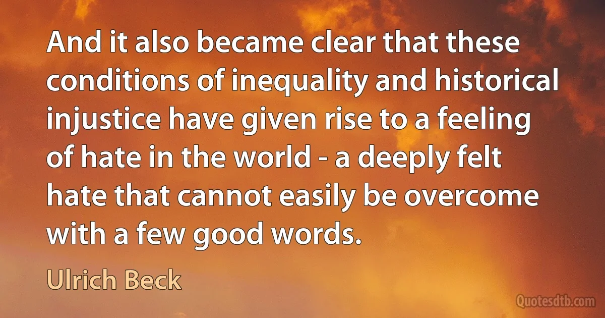 And it also became clear that these conditions of inequality and historical injustice have given rise to a feeling of hate in the world - a deeply felt hate that cannot easily be overcome with a few good words. (Ulrich Beck)