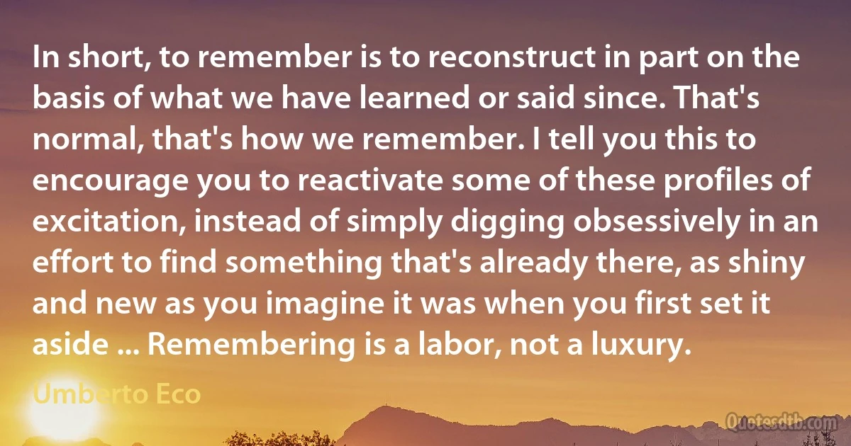 In short, to remember is to reconstruct in part on the basis of what we have learned or said since. That's normal, that's how we remember. I tell you this to encourage you to reactivate some of these profiles of excitation, instead of simply digging obsessively in an effort to find something that's already there, as shiny and new as you imagine it was when you first set it aside ... Remembering is a labor, not a luxury. (Umberto Eco)