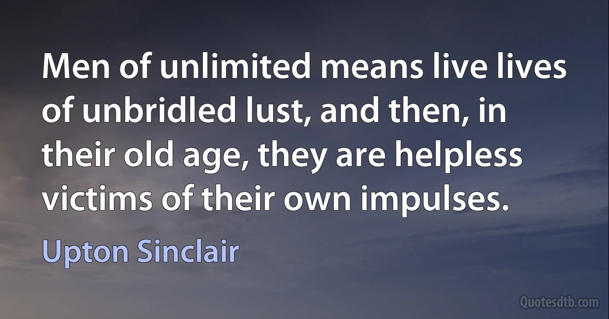 Men of unlimited means live lives of unbridled lust, and then, in their old age, they are helpless victims of their own impulses. (Upton Sinclair)