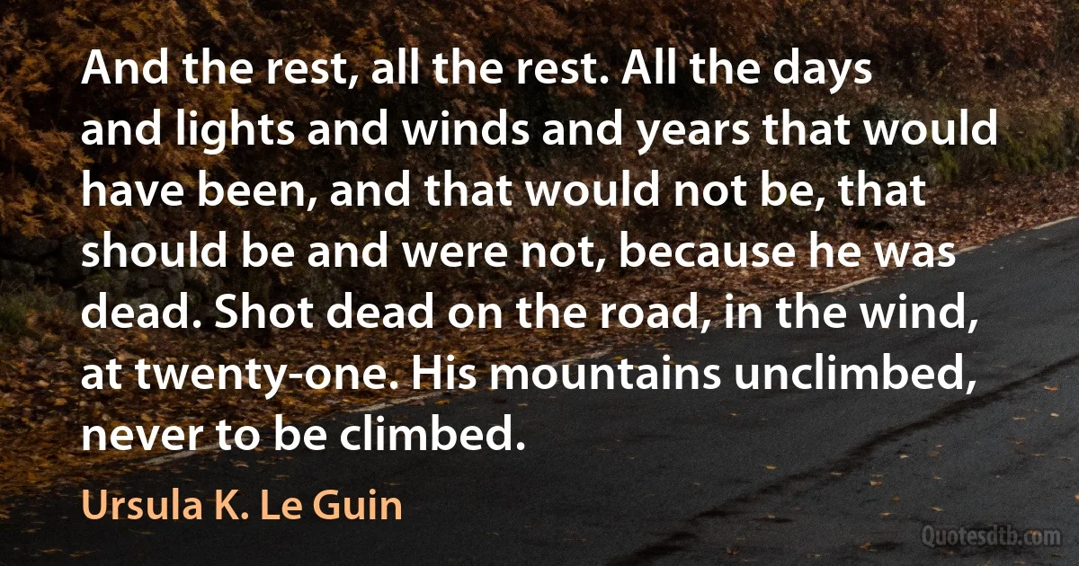 And the rest, all the rest. All the days and lights and winds and years that would have been, and that would not be, that should be and were not, because he was dead. Shot dead on the road, in the wind, at twenty-one. His mountains unclimbed, never to be climbed. (Ursula K. Le Guin)