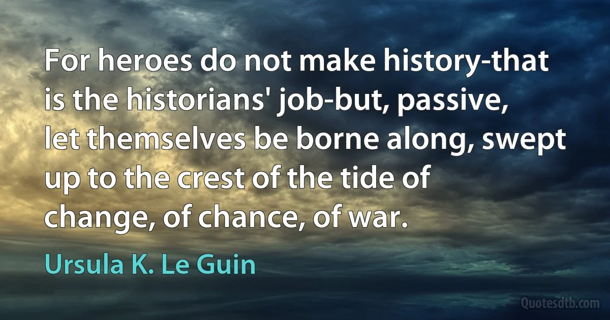 For heroes do not make history-that is the historians' job-but, passive, let themselves be borne along, swept up to the crest of the tide of change, of chance, of war. (Ursula K. Le Guin)