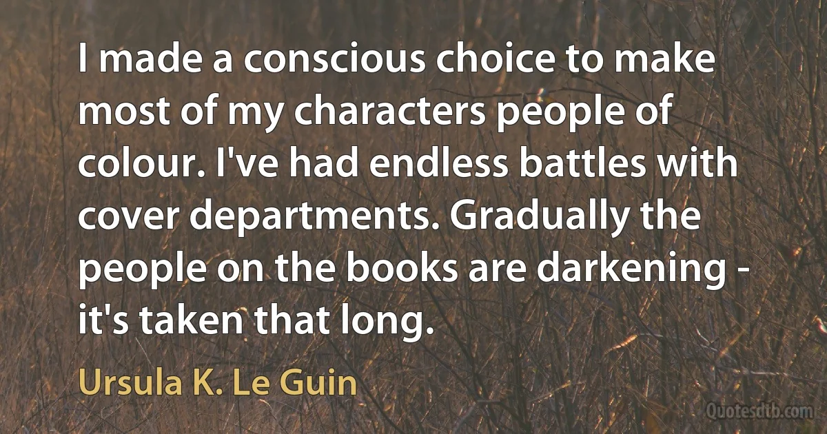 I made a conscious choice to make most of my characters people of colour. I've had endless battles with cover departments. Gradually the people on the books are darkening - it's taken that long. (Ursula K. Le Guin)