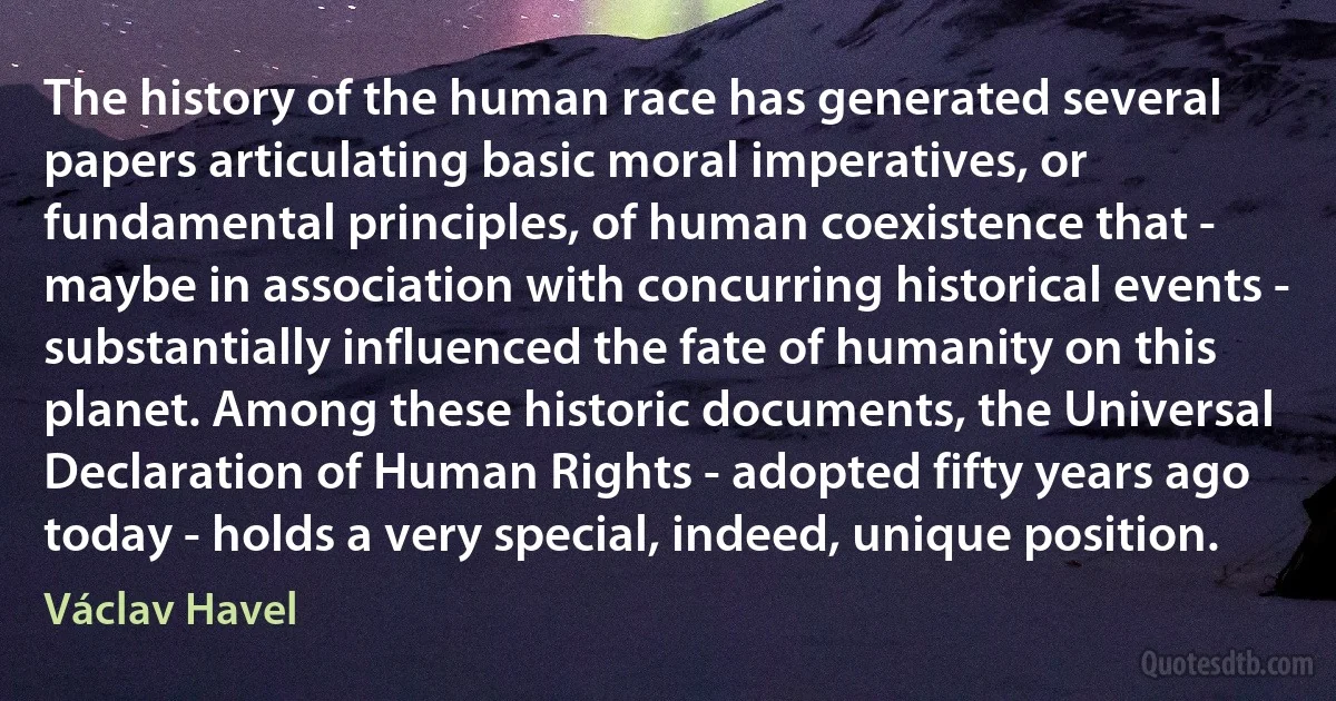 The history of the human race has generated several papers articulating basic moral imperatives, or fundamental principles, of human coexistence that - maybe in association with concurring historical events - substantially influenced the fate of humanity on this planet. Among these historic documents, the Universal Declaration of Human Rights - adopted fifty years ago today - holds a very special, indeed, unique position. (Václav Havel)