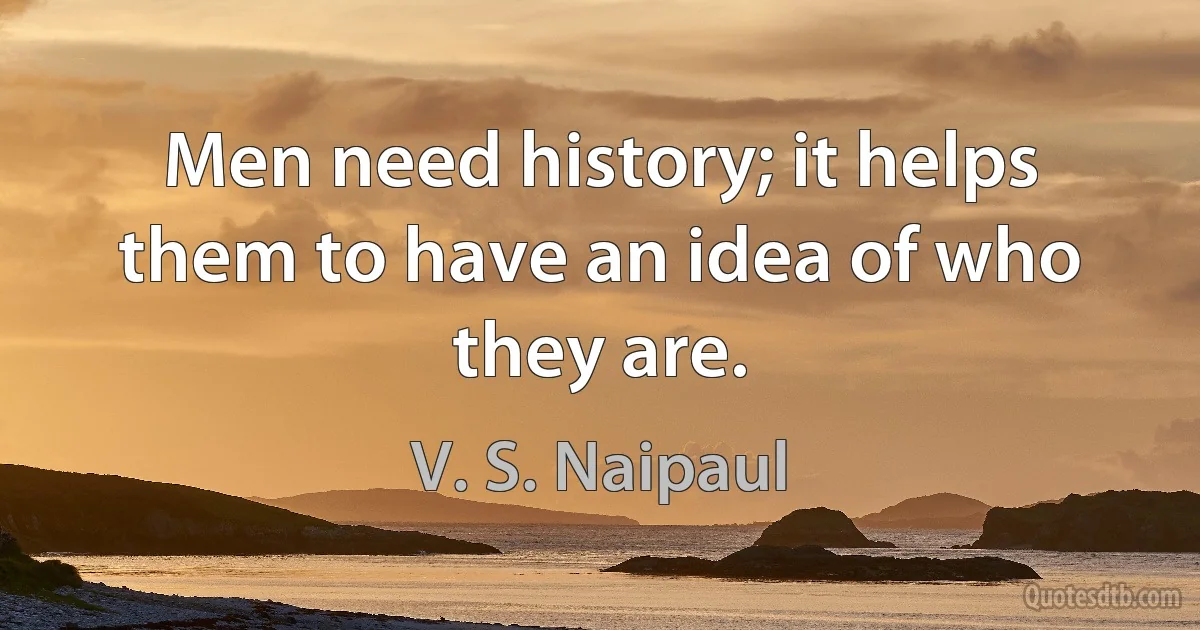 Men need history; it helps them to have an idea of who they are. (V. S. Naipaul)