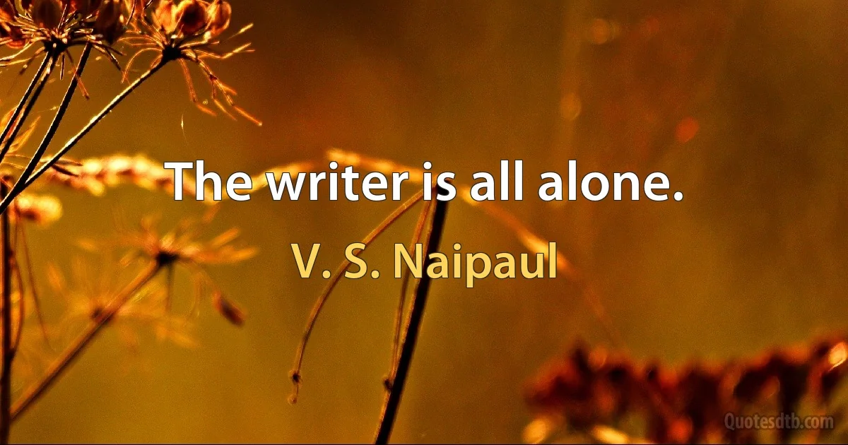 The writer is all alone. (V. S. Naipaul)