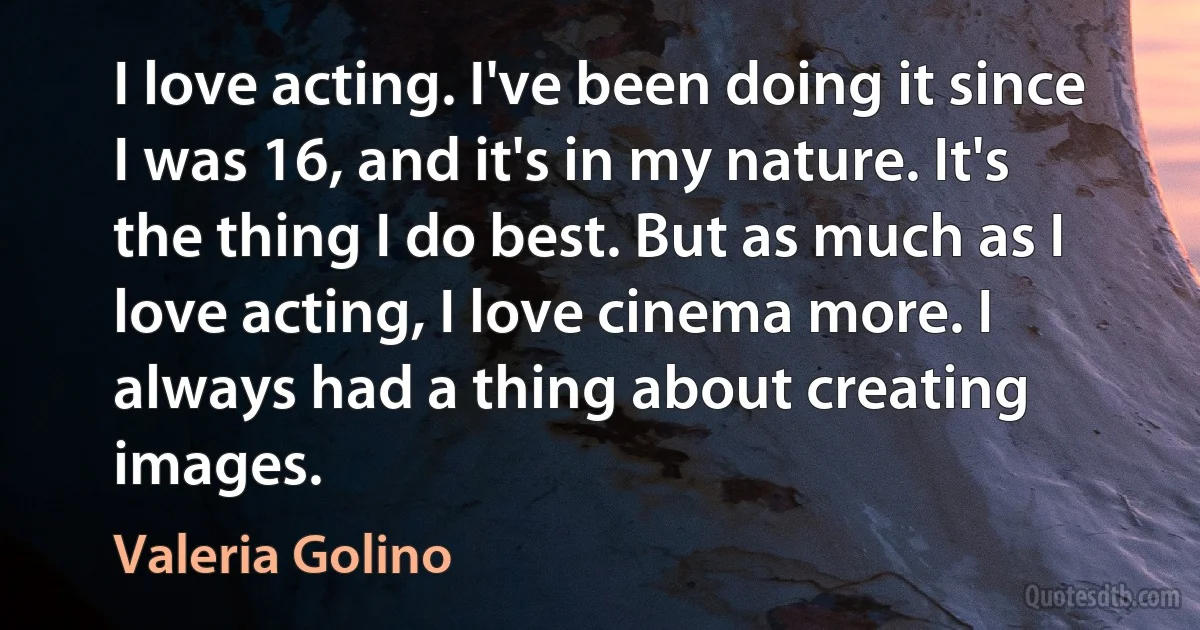 I love acting. I've been doing it since I was 16, and it's in my nature. It's the thing I do best. But as much as I love acting, I love cinema more. I always had a thing about creating images. (Valeria Golino)