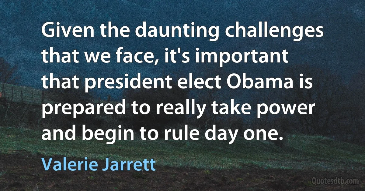 Given the daunting challenges that we face, it's important that president elect Obama is prepared to really take power and begin to rule day one. (Valerie Jarrett)