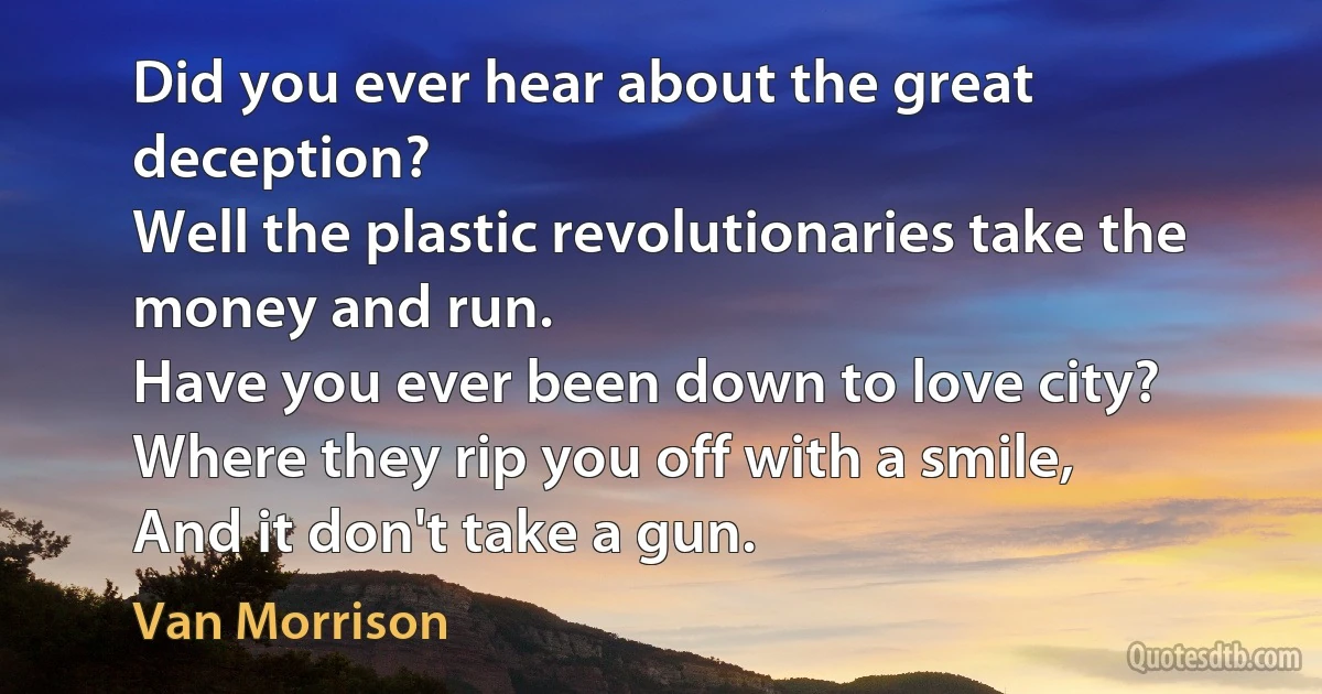 Did you ever hear about the great deception?
Well the plastic revolutionaries take the money and run.
Have you ever been down to love city?
Where they rip you off with a smile,
And it don't take a gun. (Van Morrison)