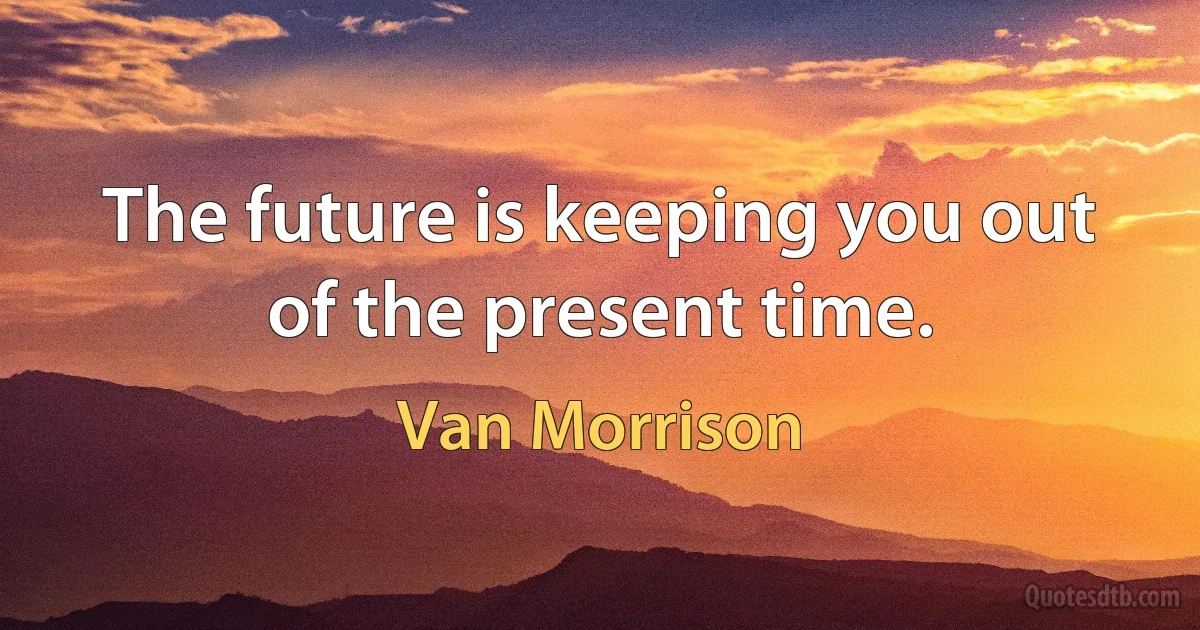 The future is keeping you out of the present time. (Van Morrison)