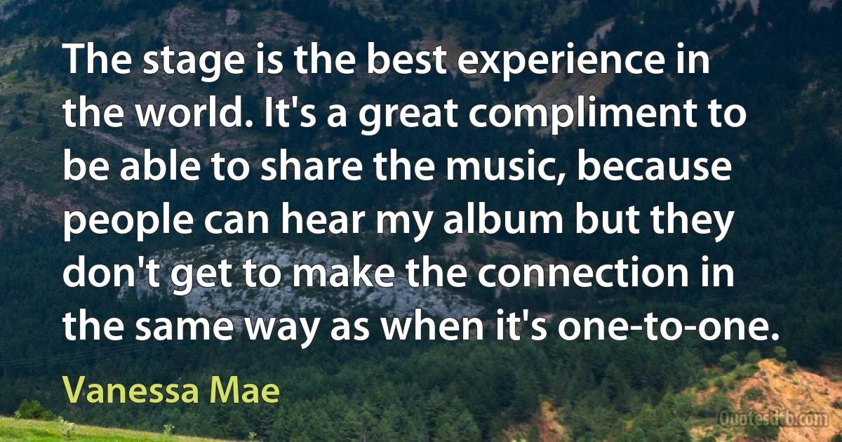 The stage is the best experience in the world. It's a great compliment to be able to share the music, because people can hear my album but they don't get to make the connection in the same way as when it's one-to-one. (Vanessa Mae)