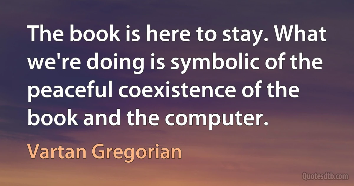 The book is here to stay. What we're doing is symbolic of the peaceful coexistence of the book and the computer. (Vartan Gregorian)