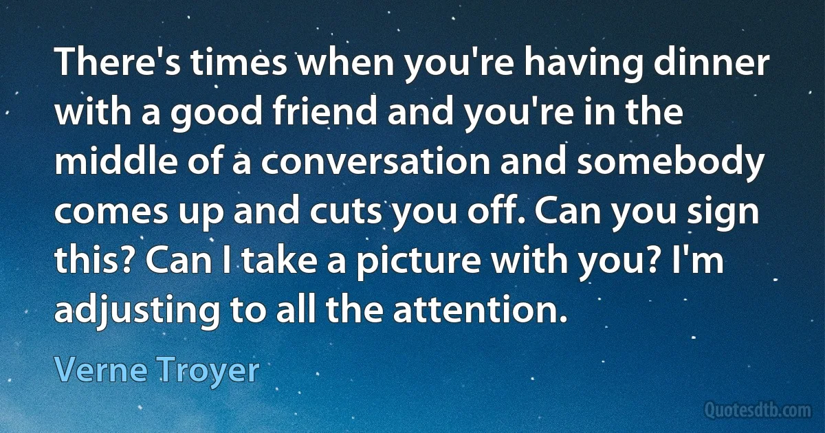 There's times when you're having dinner with a good friend and you're in the middle of a conversation and somebody comes up and cuts you off. Can you sign this? Can I take a picture with you? I'm adjusting to all the attention. (Verne Troyer)