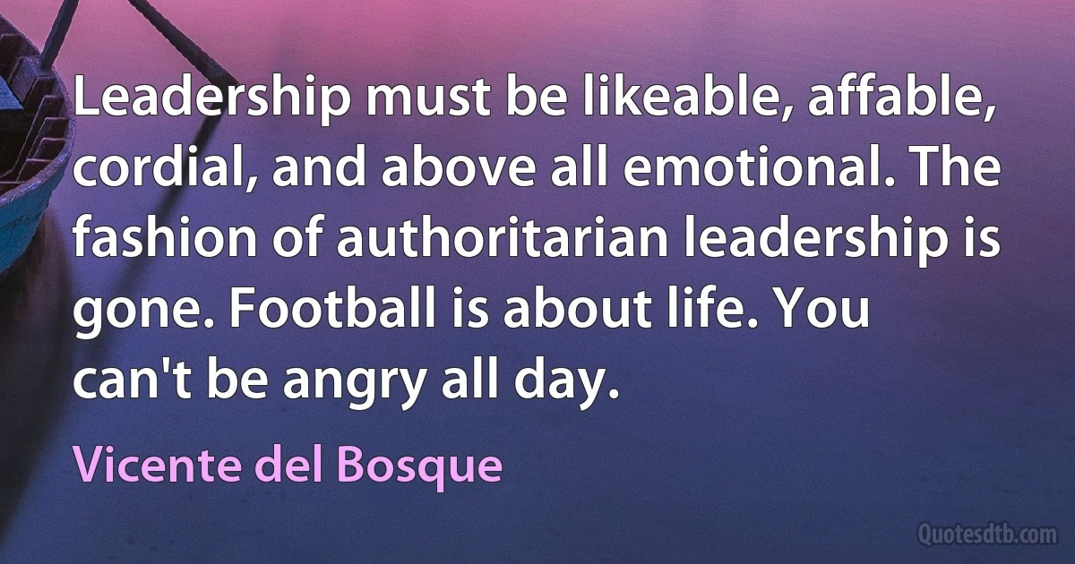 Leadership must be likeable, affable, cordial, and above all emotional. The fashion of authoritarian leadership is gone. Football is about life. You can't be angry all day. (Vicente del Bosque)