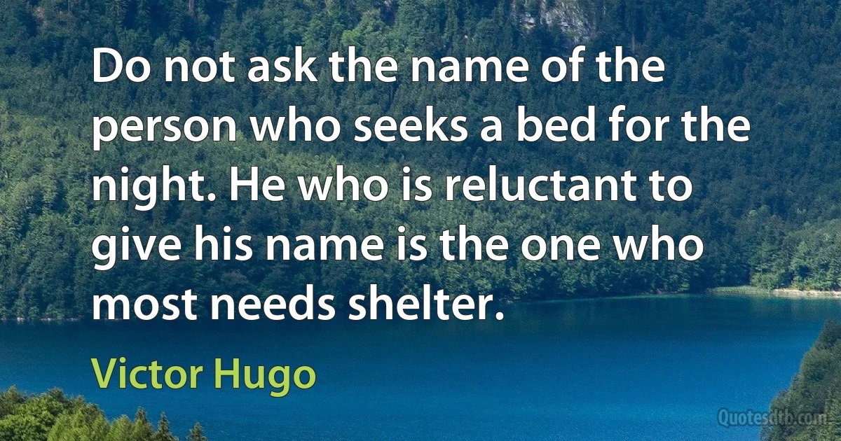 Do not ask the name of the person who seeks a bed for the night. He who is reluctant to give his name is the one who most needs shelter. (Victor Hugo)