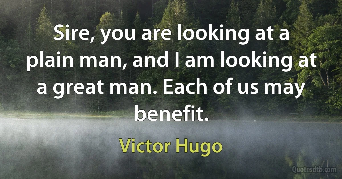 Sire, you are looking at a plain man, and I am looking at a great man. Each of us may benefit. (Victor Hugo)