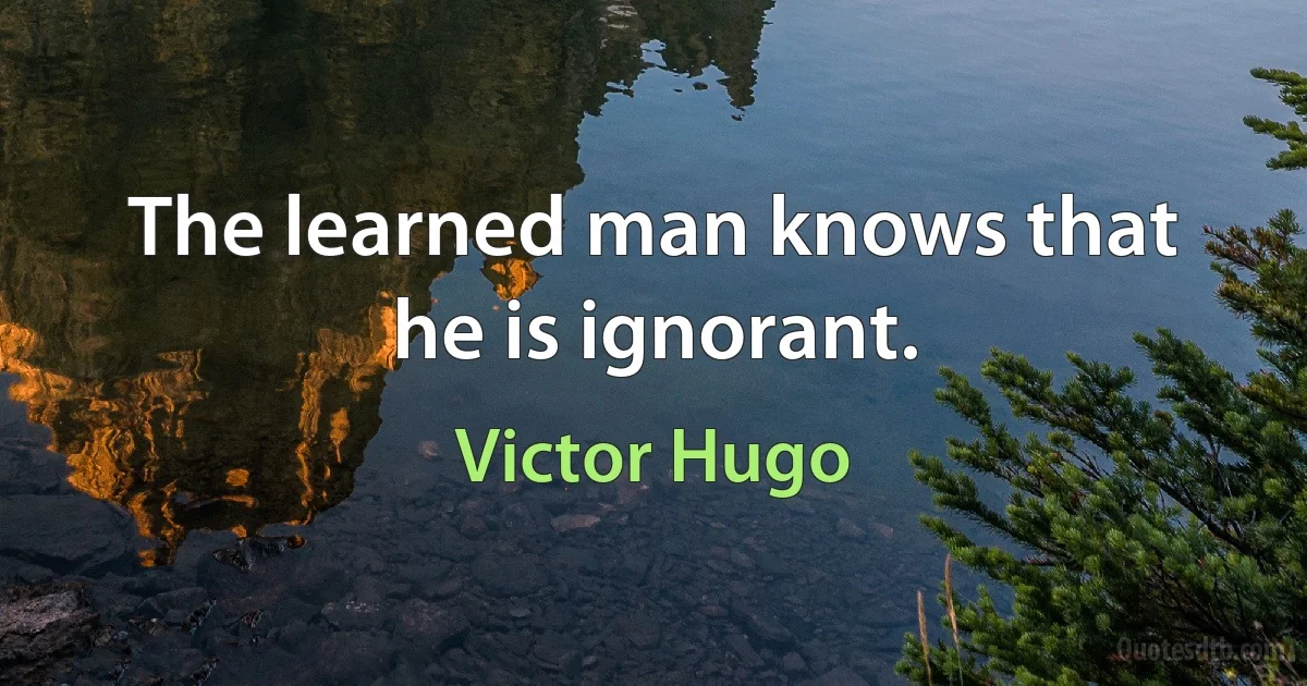 The learned man knows that he is ignorant. (Victor Hugo)