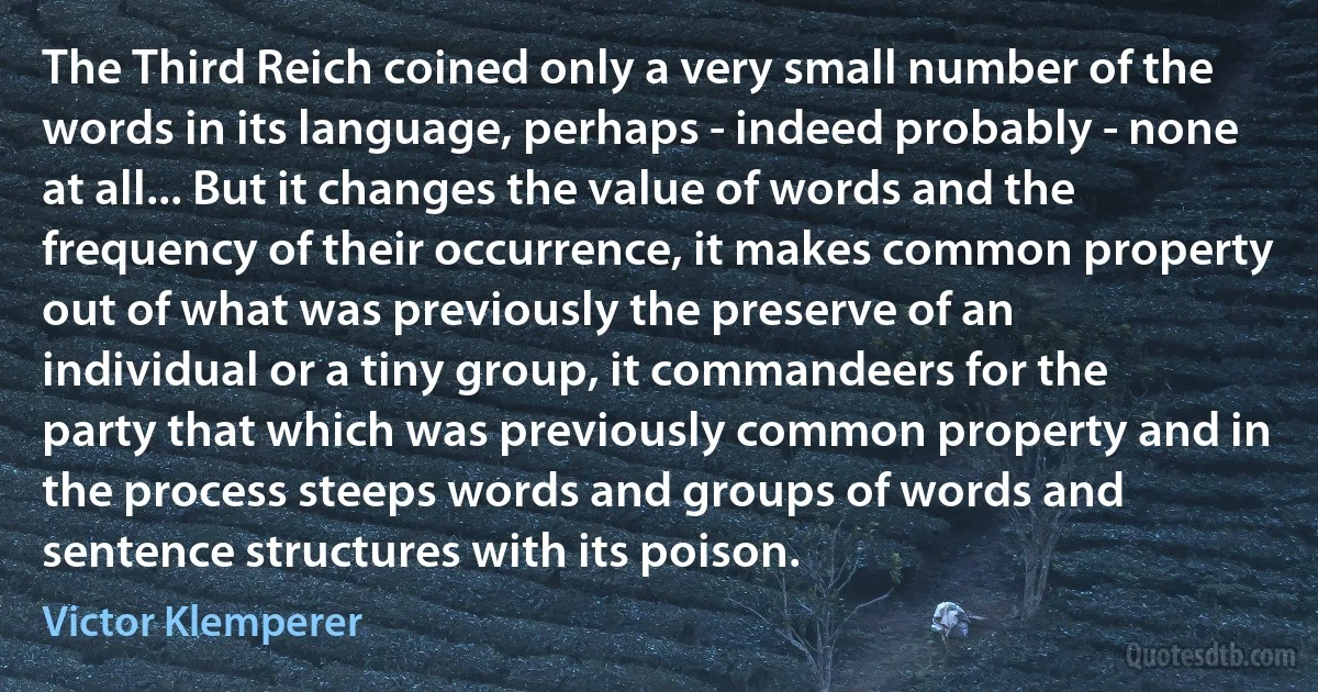 The Third Reich coined only a very small number of the words in its language, perhaps - indeed probably - none at all... But it changes the value of words and the frequency of their occurrence, it makes common property out of what was previously the preserve of an individual or a tiny group, it commandeers for the party that which was previously common property and in the process steeps words and groups of words and sentence structures with its poison. (Victor Klemperer)