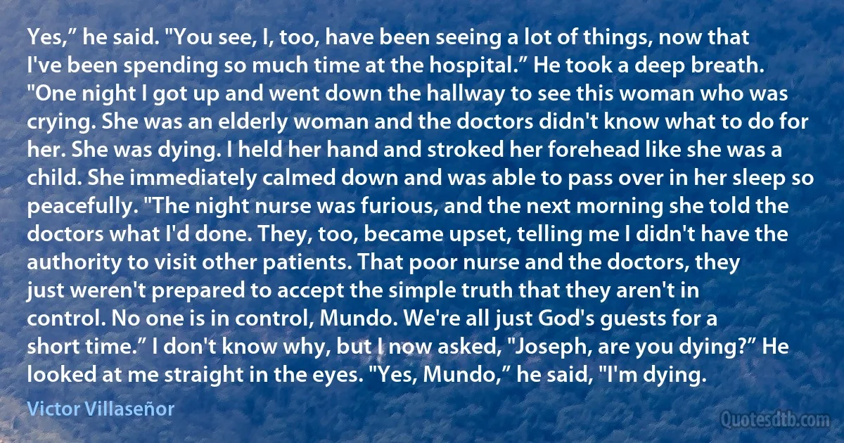 Yes,” he said. "You see, I, too, have been seeing a lot of things, now that I've been spending so much time at the hospital.” He took a deep breath. "One night I got up and went down the hallway to see this woman who was crying. She was an elderly woman and the doctors didn't know what to do for her. She was dying. I held her hand and stroked her forehead like she was a child. She immediately calmed down and was able to pass over in her sleep so peacefully. "The night nurse was furious, and the next morning she told the doctors what I'd done. They, too, became upset, telling me I didn't have the authority to visit other patients. That poor nurse and the doctors, they just weren't prepared to accept the simple truth that they aren't in control. No one is in control, Mundo. We're all just God's guests for a short time.” I don't know why, but I now asked, "Joseph, are you dying?” He looked at me straight in the eyes. "Yes, Mundo,” he said, "I'm dying. (Victor Villaseñor)