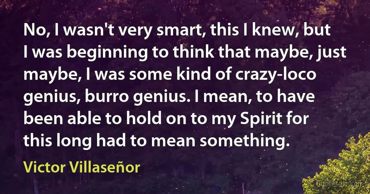 No, I wasn't very smart, this I knew, but I was beginning to think that maybe, just maybe, I was some kind of crazy-loco genius, burro genius. I mean, to have been able to hold on to my Spirit for this long had to mean something. (Victor Villaseñor)