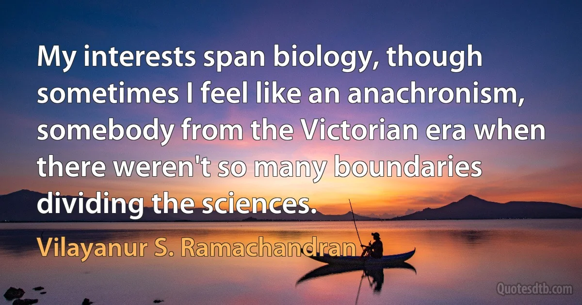 My interests span biology, though sometimes I feel like an anachronism, somebody from the Victorian era when there weren't so many boundaries dividing the sciences. (Vilayanur S. Ramachandran)