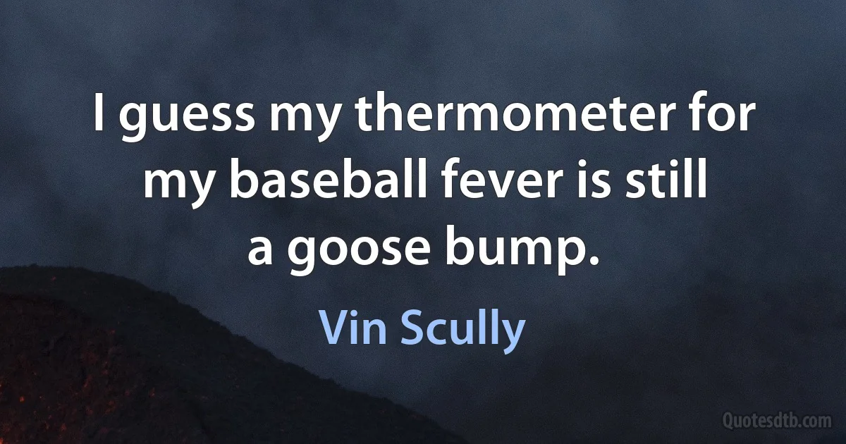 I guess my thermometer for my baseball fever is still a goose bump. (Vin Scully)