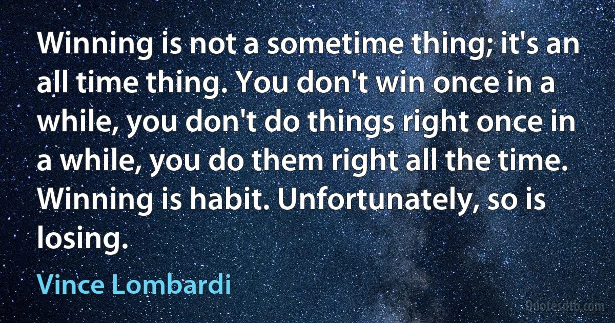 Winning is not a sometime thing; it's an all time thing. You don't win once in a while, you don't do things right once in a while, you do them right all the time. Winning is habit. Unfortunately, so is losing. (Vince Lombardi)