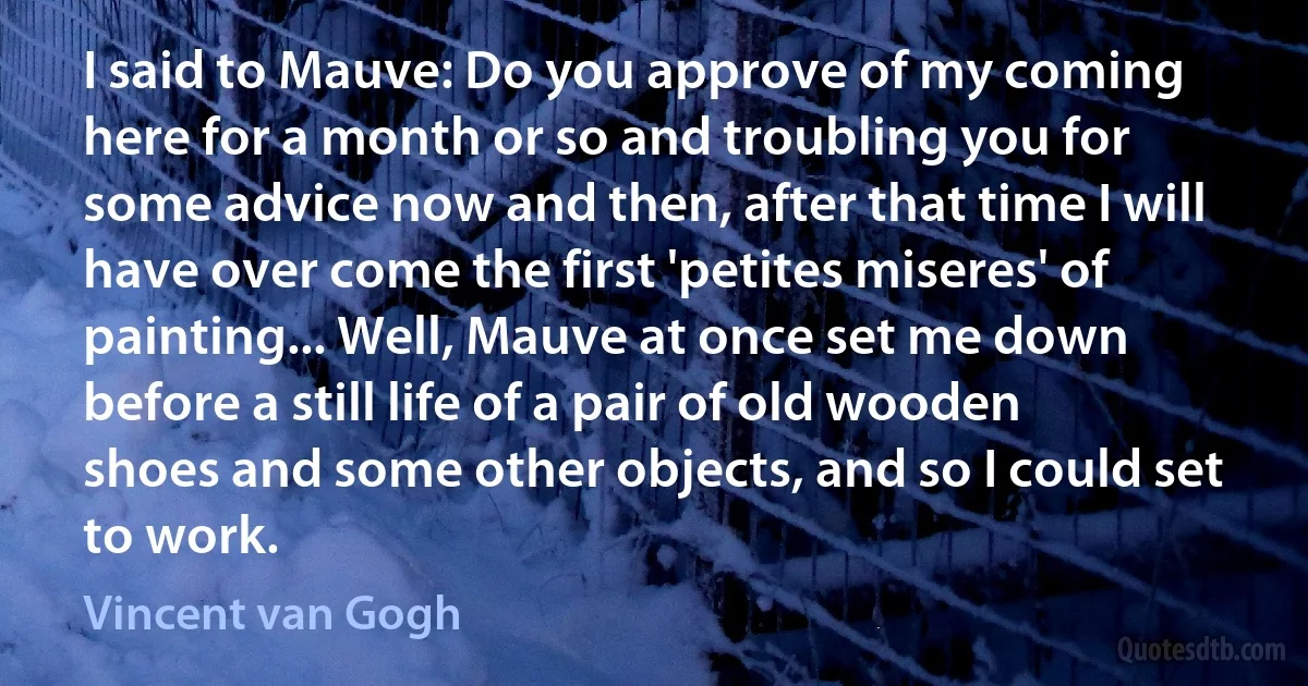 I said to Mauve: Do you approve of my coming here for a month or so and troubling you for some advice now and then, after that time I will have over come the first 'petites miseres' of painting... Well, Mauve at once set me down before a still life of a pair of old wooden shoes and some other objects, and so I could set to work. (Vincent van Gogh)