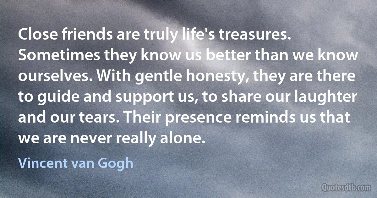 Close friends are truly life's treasures. Sometimes they know us better than we know ourselves. With gentle honesty, they are there to guide and support us, to share our laughter and our tears. Their presence reminds us that we are never really alone. (Vincent van Gogh)