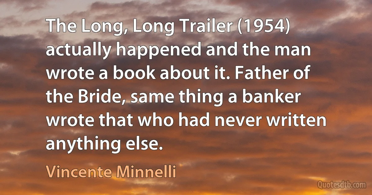 The Long, Long Trailer (1954) actually happened and the man wrote a book about it. Father of the Bride, same thing a banker wrote that who had never written anything else. (Vincente Minnelli)