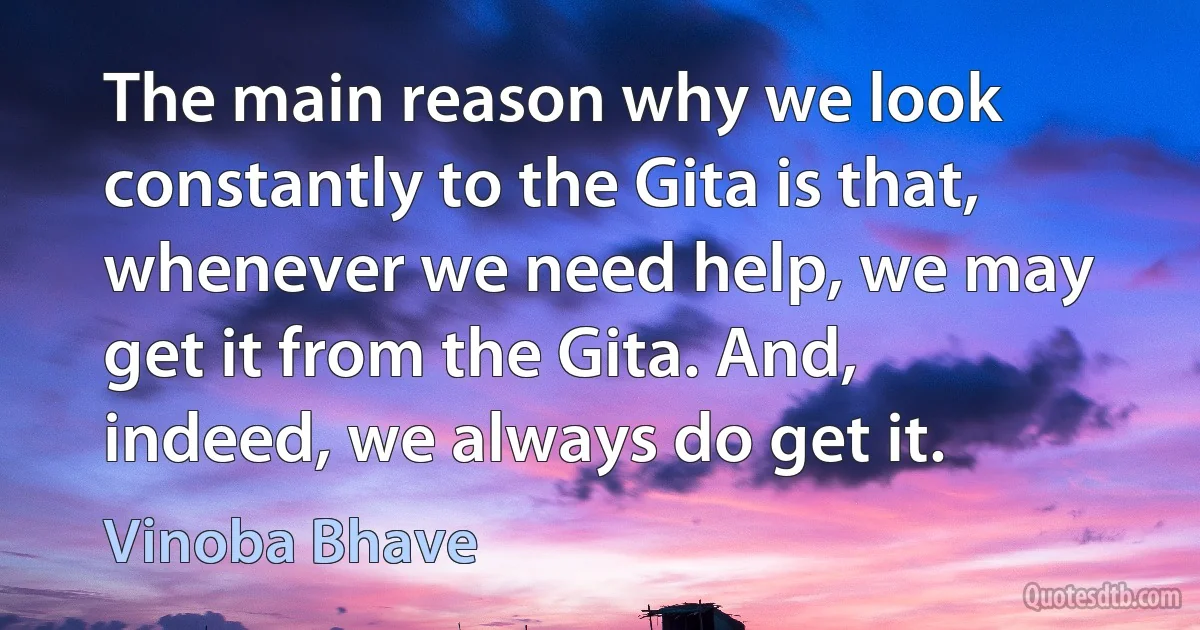 The main reason why we look constantly to the Gita is that, whenever we need help, we may get it from the Gita. And, indeed, we always do get it. (Vinoba Bhave)