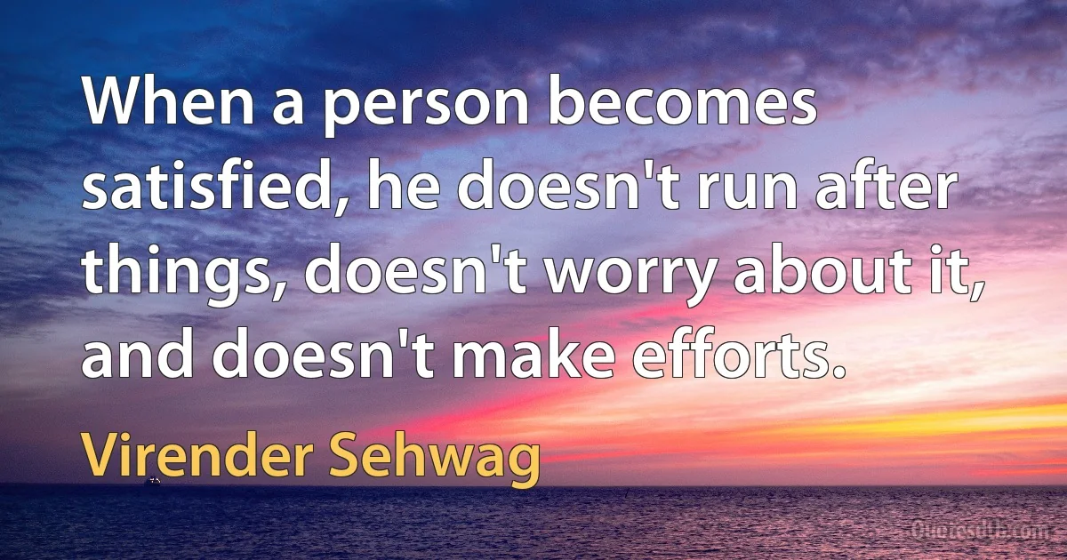 When a person becomes satisfied, he doesn't run after things, doesn't worry about it, and doesn't make efforts. (Virender Sehwag)