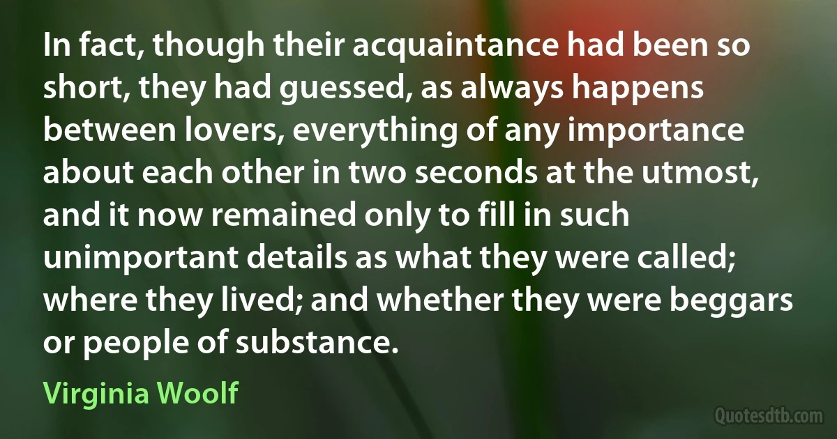 In fact, though their acquaintance had been so short, they had guessed, as always happens between lovers, everything of any importance about each other in two seconds at the utmost, and it now remained only to fill in such unimportant details as what they were called; where they lived; and whether they were beggars or people of substance. (Virginia Woolf)