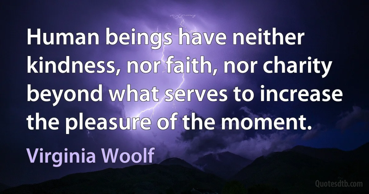 Human beings have neither kindness, nor faith, nor charity beyond what serves to increase the pleasure of the moment. (Virginia Woolf)