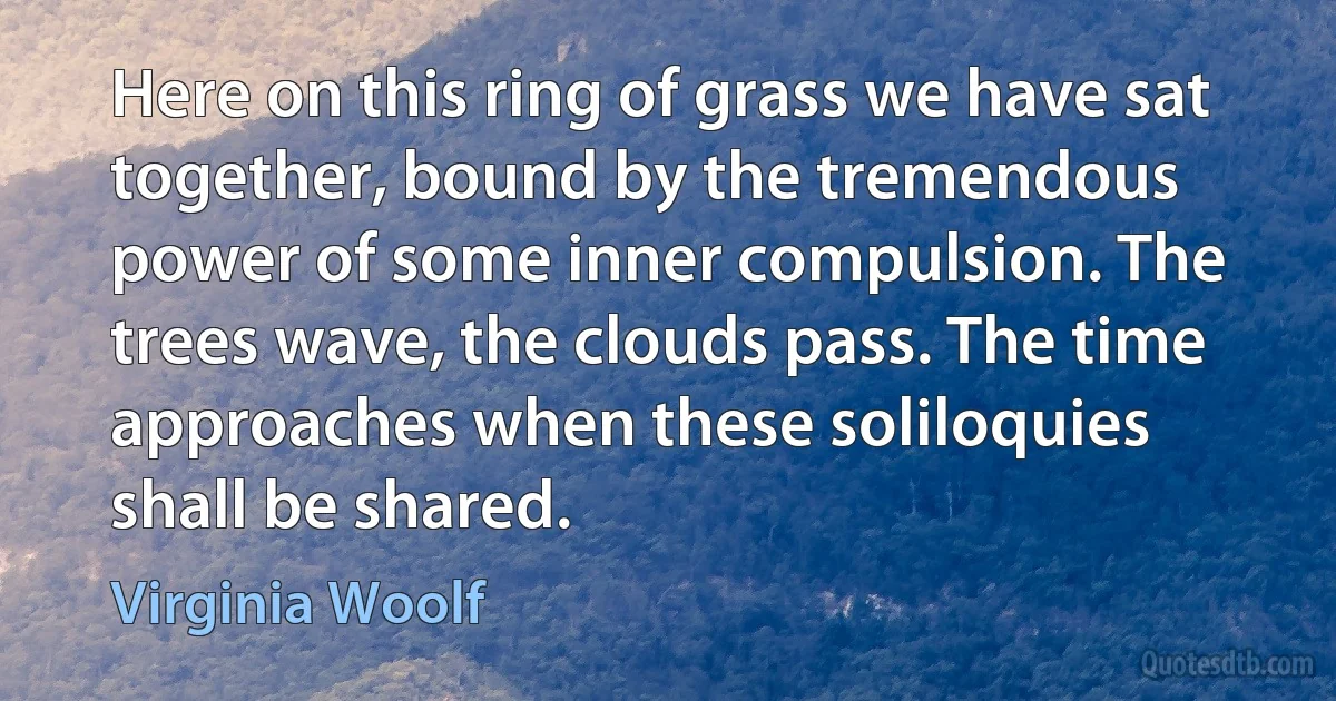 Here on this ring of grass we have sat together, bound by the tremendous power of some inner compulsion. The trees wave, the clouds pass. The time approaches when these soliloquies shall be shared. (Virginia Woolf)