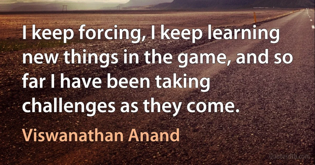 I keep forcing, I keep learning new things in the game, and so far I have been taking challenges as they come. (Viswanathan Anand)