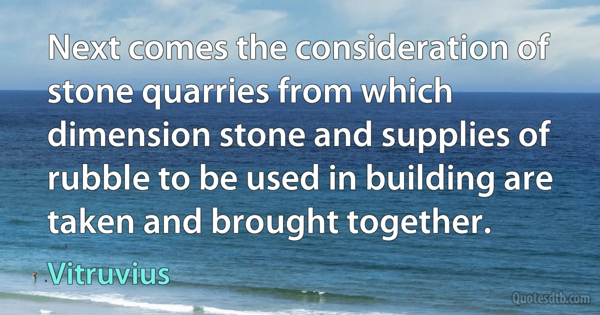 Next comes the consideration of stone quarries from which dimension stone and supplies of rubble to be used in building are taken and brought together. (Vitruvius)