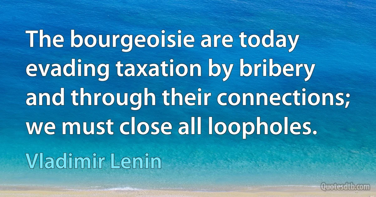 The bourgeoisie are today evading taxation by bribery and through their connections; we must close all loopholes. (Vladimir Lenin)