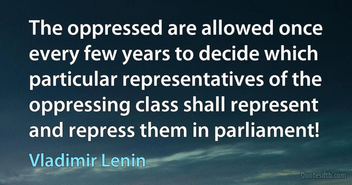 The oppressed are allowed once every few years to decide which particular representatives of the oppressing class shall represent and repress them in parliament! (Vladimir Lenin)