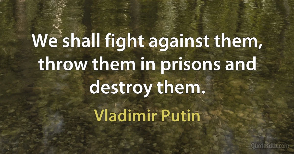 We shall fight against them, throw them in prisons and destroy them. (Vladimir Putin)