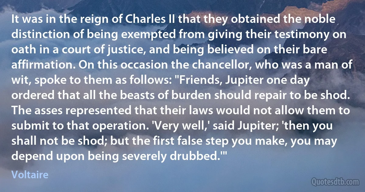 It was in the reign of Charles II that they obtained the noble distinction of being exempted from giving their testimony on oath in a court of justice, and being believed on their bare affirmation. On this occasion the chancellor, who was a man of wit, spoke to them as follows: "Friends, Jupiter one day ordered that all the beasts of burden should repair to be shod. The asses represented that their laws would not allow them to submit to that operation. 'Very well,' said Jupiter; 'then you shall not be shod; but the first false step you make, you may depend upon being severely drubbed.'" (Voltaire)