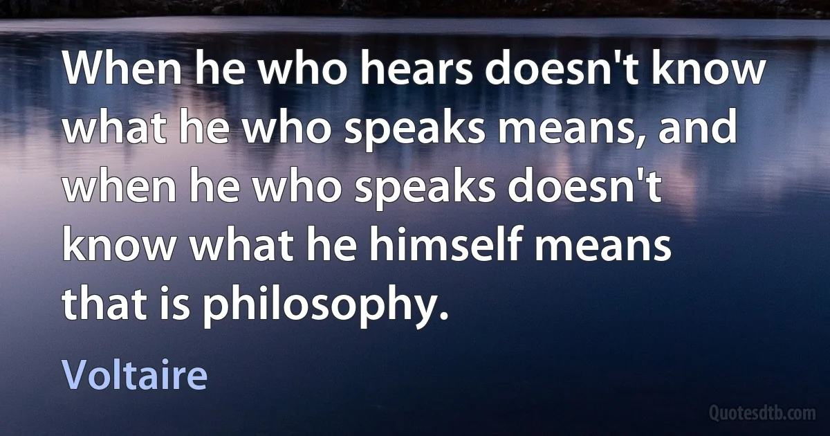 When he who hears doesn't know what he who speaks means, and when he who speaks doesn't know what he himself means that is philosophy. (Voltaire)