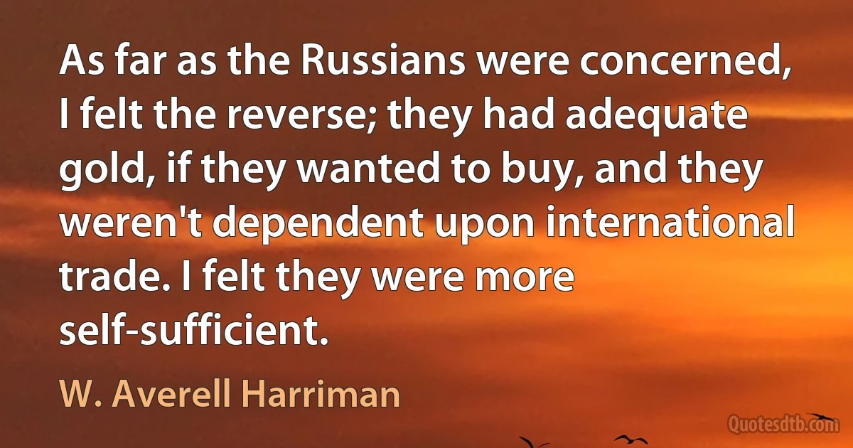 As far as the Russians were concerned, I felt the reverse; they had adequate gold, if they wanted to buy, and they weren't dependent upon international trade. I felt they were more self-sufficient. (W. Averell Harriman)