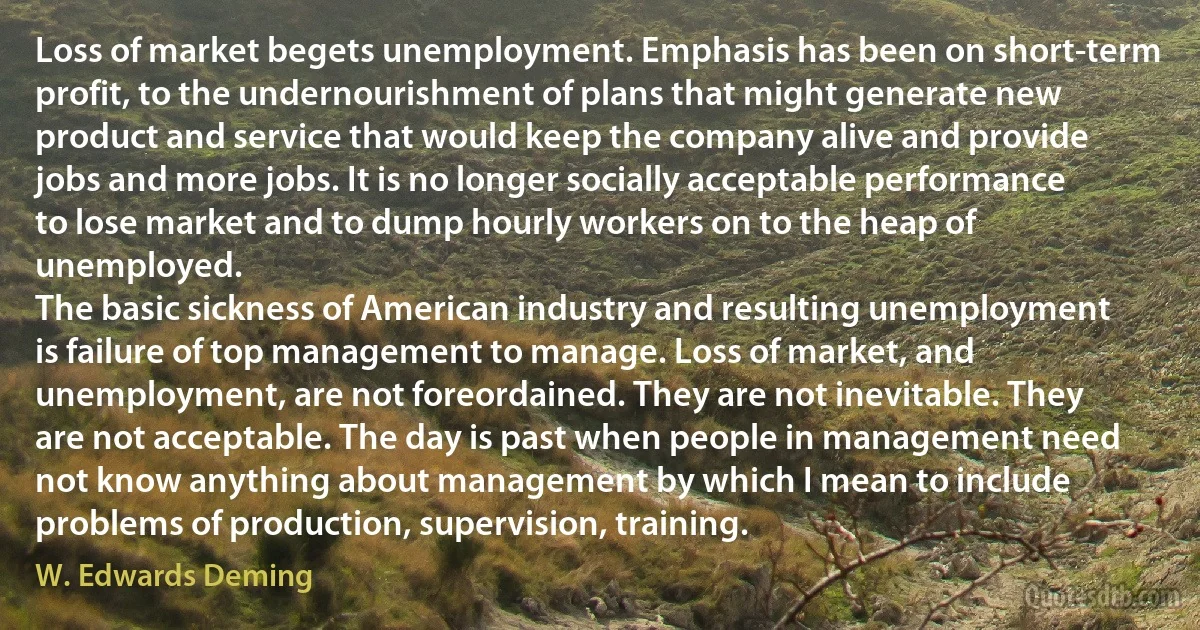 Loss of market begets unemployment. Emphasis has been on short-term profit, to the undernourishment of plans that might generate new product and service that would keep the company alive and provide jobs and more jobs. It is no longer socially acceptable performance to lose market and to dump hourly workers on to the heap of unemployed.
The basic sickness of American industry and resulting unemployment is failure of top management to manage. Loss of market, and unemployment, are not foreordained. They are not inevitable. They are not acceptable. The day is past when people in management need not know anything about management by which I mean to include problems of production, supervision, training. (W. Edwards Deming)